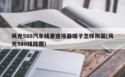 风光580汽车线束连接器端子怎样拆装(风光580线路图)